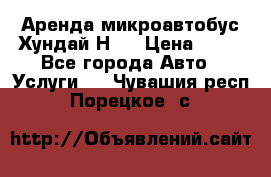 Аренда микроавтобус Хундай Н1  › Цена ­ 50 - Все города Авто » Услуги   . Чувашия респ.,Порецкое. с.